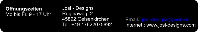 Öffnungszeiten Mo bis Fr. 9 - 17 Uhr Josi - Designs Reginaweg. 2 45892 Gelsenkirchen Tel. +49 17622075892 Email.: josi-designs@web.de Internet.: www.josi-designs.com
